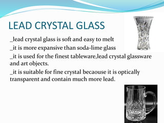 LEAD CRYSTAL GLASS
_lead crystal glass is soft and easy to melt
_it is more expansive than soda-lime glass
_it is used for the finest tableware,lead crystal glassware
and art objects.
_it is suitable for fine crystal becaouse it is optically
transparent and contain much more lead.
 