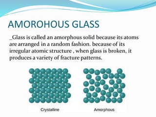 AMOROHOUS GLASS
_Glass is called an amorphous solid because its atoms
are arranged in a random fashion. because of its
irregular atomic structure , when glass is broken, it
produces a variety of fracture patterns.
 