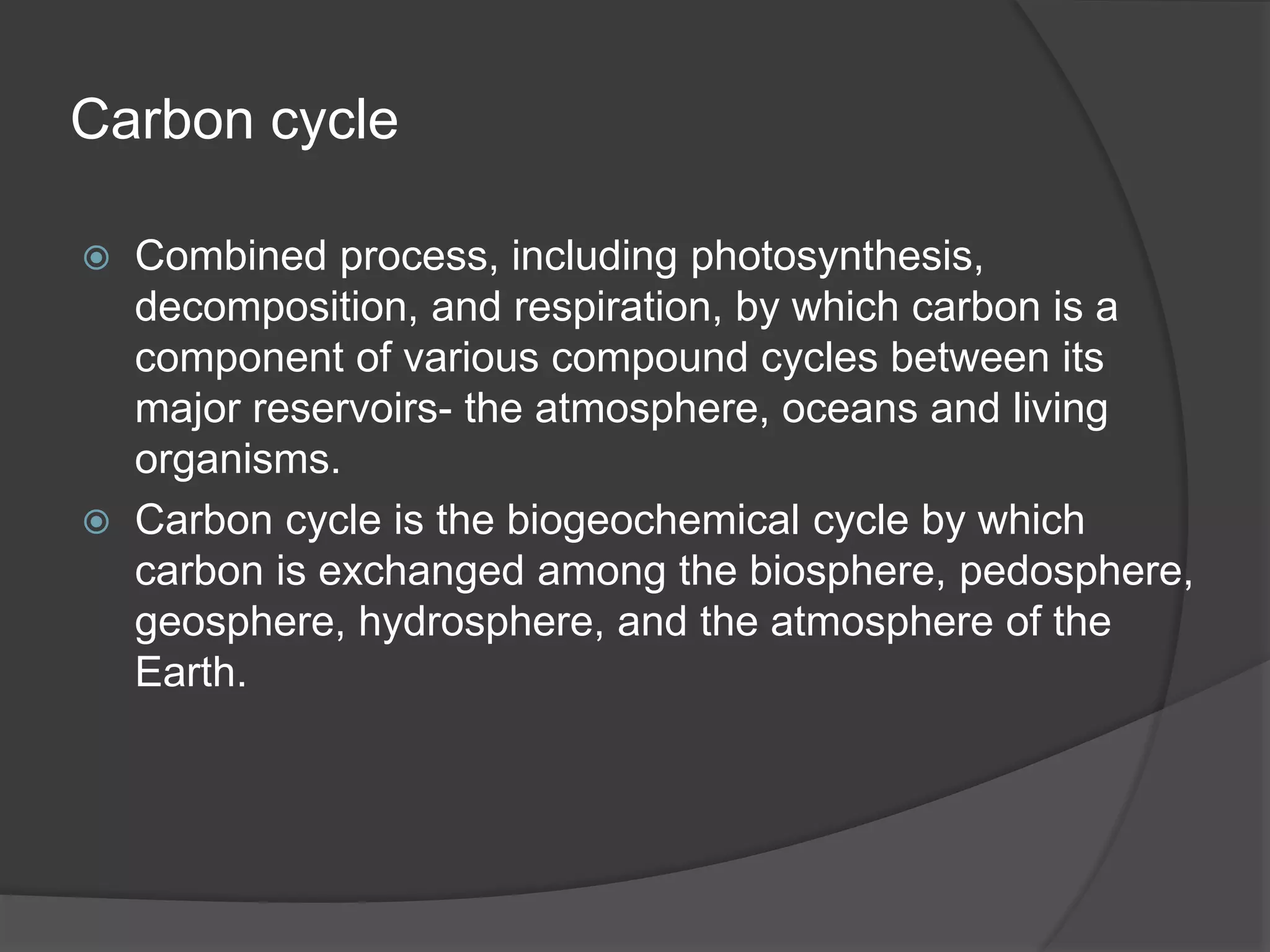 Carbon cycle
 Combined process, including photosynthesis,
decomposition, and respiration, by which carbon is a
component of various compound cycles between its
major reservoirs- the atmosphere, oceans and living
organisms.
 Carbon cycle is the biogeochemical cycle by which
carbon is exchanged among the biosphere, pedosphere,
geosphere, hydrosphere, and the atmosphere of the
Earth.
 