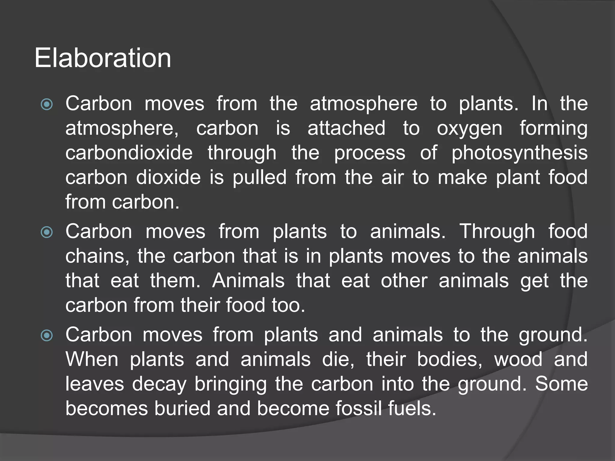 Elaboration
 Carbon moves from the atmosphere to plants. In the
atmosphere, carbon is attached to oxygen forming
carbondioxide through the process of photosynthesis
carbon dioxide is pulled from the air to make plant food
from carbon.
 Carbon moves from plants to animals. Through food
chains, the carbon that is in plants moves to the animals
that eat them. Animals that eat other animals get the
carbon from their food too.
 Carbon moves from plants and animals to the ground.
When plants and animals die, their bodies, wood and
leaves decay bringing the carbon into the ground. Some
becomes buried and become fossil fuels.
 