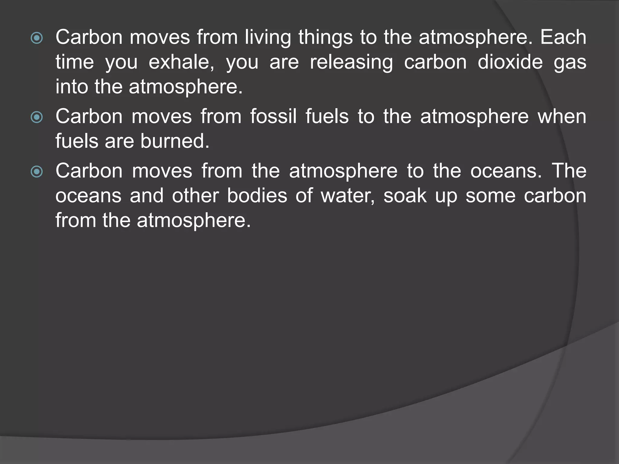  Carbon moves from living things to the atmosphere. Each
time you exhale, you are releasing carbon dioxide gas
into the atmosphere.
 Carbon moves from fossil fuels to the atmosphere when
fuels are burned.
 Carbon moves from the atmosphere to the oceans. The
oceans and other bodies of water, soak up some carbon
from the atmosphere.
 