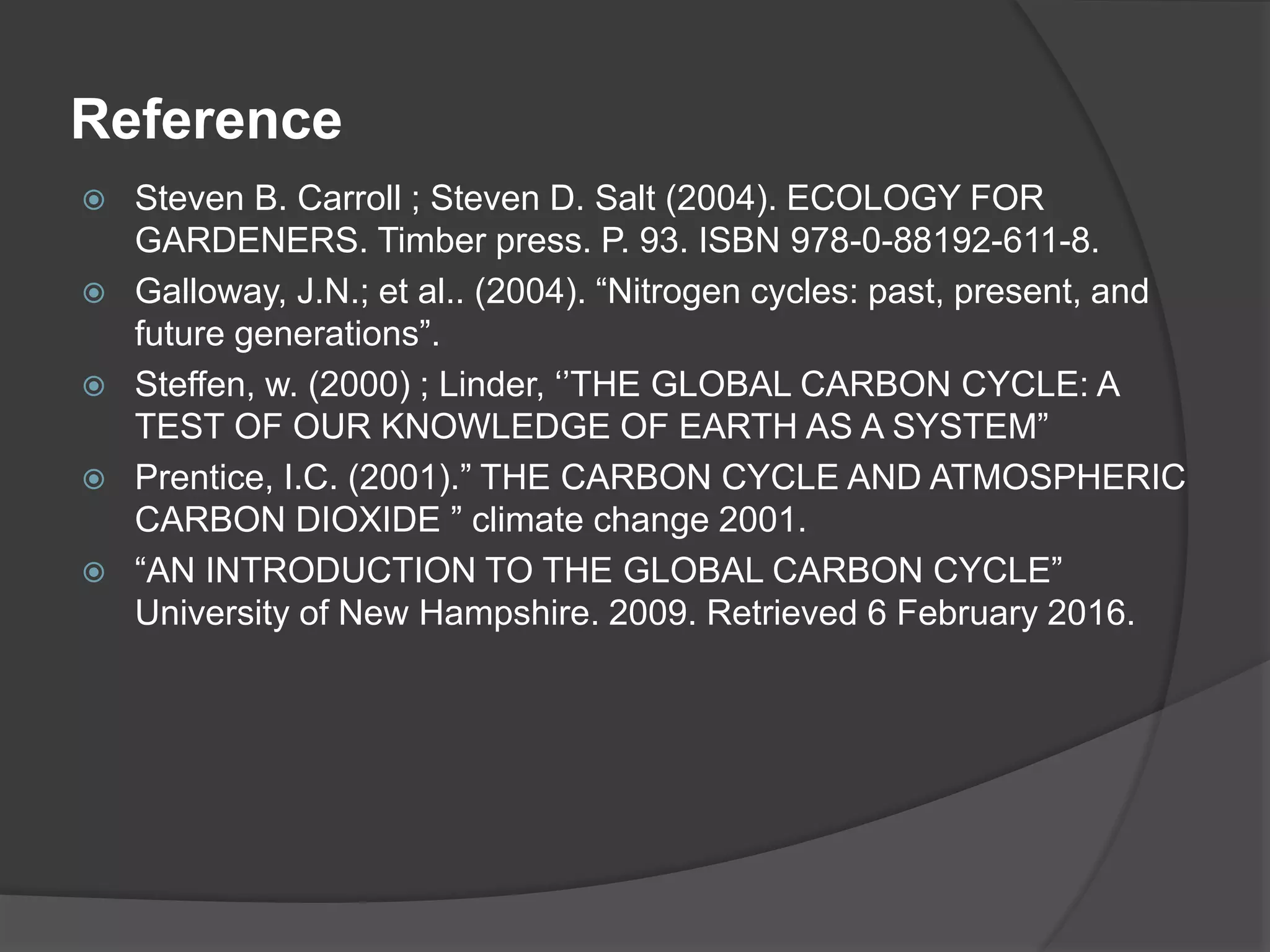 Reference
 Steven B. Carroll ; Steven D. Salt (2004). ECOLOGY FOR
GARDENERS. Timber press. P. 93. ISBN 978-0-88192-611-8.
 Galloway, J.N.; et al.. (2004). “Nitrogen cycles: past, present, and
future generations”.
 Steffen, w. (2000) ; Linder, ‘’THE GLOBAL CARBON CYCLE: A
TEST OF OUR KNOWLEDGE OF EARTH AS A SYSTEM”
 Prentice, I.C. (2001).” THE CARBON CYCLE AND ATMOSPHERIC
CARBON DIOXIDE ” climate change 2001.
 “AN INTRODUCTION TO THE GLOBAL CARBON CYCLE”
University of New Hampshire. 2009. Retrieved 6 February 2016.
 