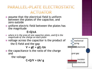  assume that the electrical field is uniform
between the plates of the capacitor, and
zero outside
 uniform electric field between the plates has
the magnitude
E=Q/εA
 where A is the area of one capacitor plate, and Q is the
magnitude of the charge on each plate
 voltage across the capacitor is the product of
the E-field and the gap
V = gE = gQ /ƐA
 the capacitance is the ratio of the charge
and
the voltage
C=Q/V = ƐA/ g
 