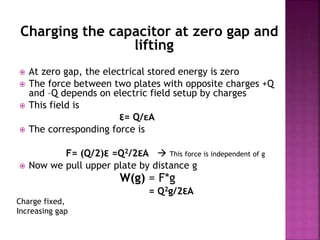 Charging the capacitor at zero gap and
lifting
 At zero gap, the electrical stored energy is zero
 The force between two plates with opposite charges +Q
and –Q depends on electric field setup by charges
 This field is
Ɛ= Q/εA
 The corresponding force is
F= (Q/2)Ɛ =Q2/2ƐA  This force is independent of g
 Now we pull upper plate by distance g
W(g) = F*g
= Q2g/2ƐA
Charge fixed,
Increasing gap
 