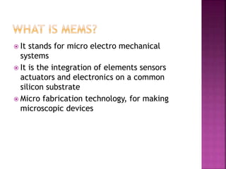  It stands for micro electro mechanical
systems
 It is the integration of elements sensors
actuators and electronics on a common
silicon substrate
 Micro fabrication technology, for making
microscopic devices
 