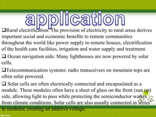 Rural electrification: The provision of electricity to rural areas derives
important social and economic benefits to remote communities
throughout the world like power supply to remote houses, electrification
of the health care facilities, irrigation and water supply and treatment.
 Ocean navigation aids: Many lighthouses are now powered by solar
cells.
Telecommunication systems: radio transceivers on mountain tops are
often solar powered.
 Solar cells are often electrically connected and encapsulated as a
module. These modules often have a sheet of glass on the front (sun up)
side, allowing light to pass while protecting the semiconductor wafers
from climate conditions. Solar cells are also usually connected in series
in modules, creating an additive voltage.
 