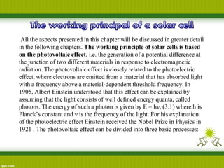 All the aspects presented in this chapter will be discussed in greater detail
in the following chapters. The working principle of solar cells is based
on the photovoltaic effect, i.e. the generation of a potential difference at
the junction of two different materials in response to electromagnetic
radiation. The photovoltaic effect is closely related to the photoelectric
effect, where electrons are emitted from a material that has absorbed light
with a frequency above a material-dependent threshold frequency. In
1905, Albert Einstein understood that this effect can be explained by
assuming that the light consists of well defined energy quanta, called
photons. The energy of such a photon is given by E = hν, (3.1) where h is
Planck’s constant and ν is the frequency of the light. For his explanation
of the photoelectric effect Einstein received the Nobel Prize in Physics in
1921 . The photovoltaic effect can be divided into three basic processes:
 
