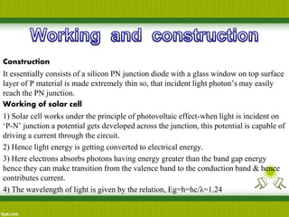 Construction
It essentially consists of a silicon PN junction diode with a glass window on top surface
layer of P material is made extremely thin so, that incident light photon’s may easily
reach the PN junction.
Working of solar cell
1) Solar cell works under the principle of photovoltaic effect-when light is incident on
‘P-N’ junction a potential gets developed across the junction, this potential is capable of
driving a current through the circuit.
2) Hence light energy is getting converted to electrical energy.
3) Here electrons absorbs photons having energy greater than the band gap energy
hence they can make transition from the valence band to the conduction band & hence
contributes current.
4) The wavelength of light is given by the relation, Eg=h=hc/λ=1.24
 