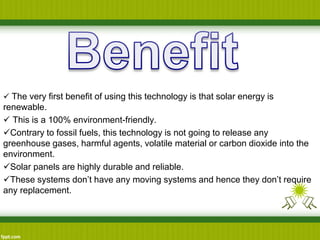  The very first benefit of using this technology is that solar energy is
renewable.
 This is a 100% environment-friendly.
Contrary to fossil fuels, this technology is not going to release any
greenhouse gases, harmful agents, volatile material or carbon dioxide into the
environment.
Solar panels are highly durable and reliable.
These systems don’t have any moving systems and hence they don’t require
any replacement.
 