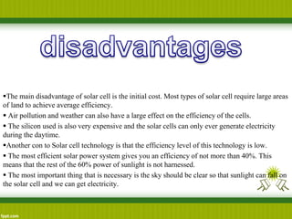 The main disadvantage of solar cell is the initial cost. Most types of solar cell require large areas
of land to achieve average efficiency.
 Air pollution and weather can also have a large effect on the efficiency of the cells.
 The silicon used is also very expensive and the solar cells can only ever generate electricity
during the daytime.
Another con to Solar cell technology is that the efficiency level of this technology is low.
 The most efficient solar power system gives you an efficiency of not more than 40%. This
means that the rest of the 60% power of sunlight is not harnessed.
 The most important thing that is necessary is the sky should be clear so that sunlight can fall on
the solar cell and we can get electricity.
 