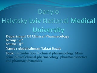 Department Of Clinical Pharmacology
Group : 4th
course : 5th
Name : Abdelrahman Talaat Ezzat
Topic : introduction in clinical pharmacology. Main
principles of clinical pharmacology: pharmacokinetics
and pharmacodynamics.
 