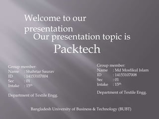 Welcome to our
presentation
Our presentation topic is
Packtech
Group member:
Name : Shahriar Saurav
ID : 14153107004
Sec : 01
Intake : 15th
Department of Textile Engg.
Group member:
Name : Md Mosfikul Islam
ID : 14153107008
Sec : 01
Intake : 15th
Department of Textile Engg.
Bangladesh University of Business & Technology (BUBT)
 
