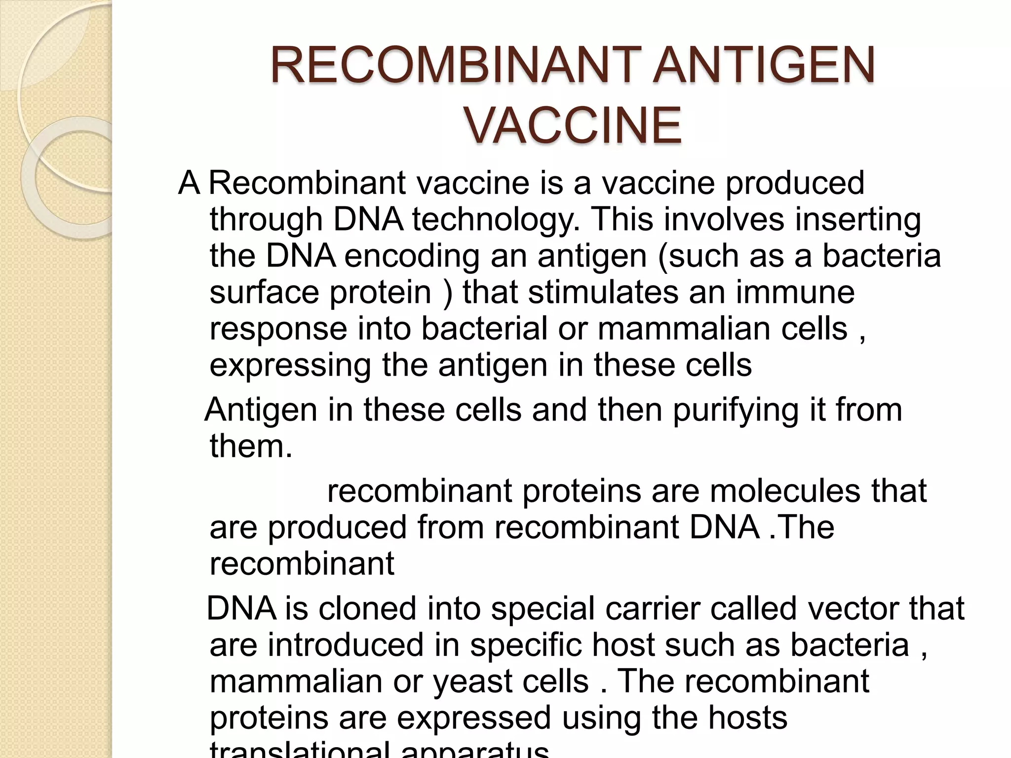 RECOMBINANT ANTIGEN
VACCINE
A Recombinant vaccine is a vaccine produced
through DNA technology. This involves inserting
the DNA encoding an antigen (such as a bacteria
surface protein ) that stimulates an immune
response into bacterial or mammalian cells ,
expressing the antigen in these cells
Antigen in these cells and then purifying it from
them.
recombinant proteins are molecules that
are produced from recombinant DNA .The
recombinant
DNA is cloned into special carrier called vector that
are introduced in specific host such as bacteria ,
mammalian or yeast cells . The recombinant
proteins are expressed using the hosts
 