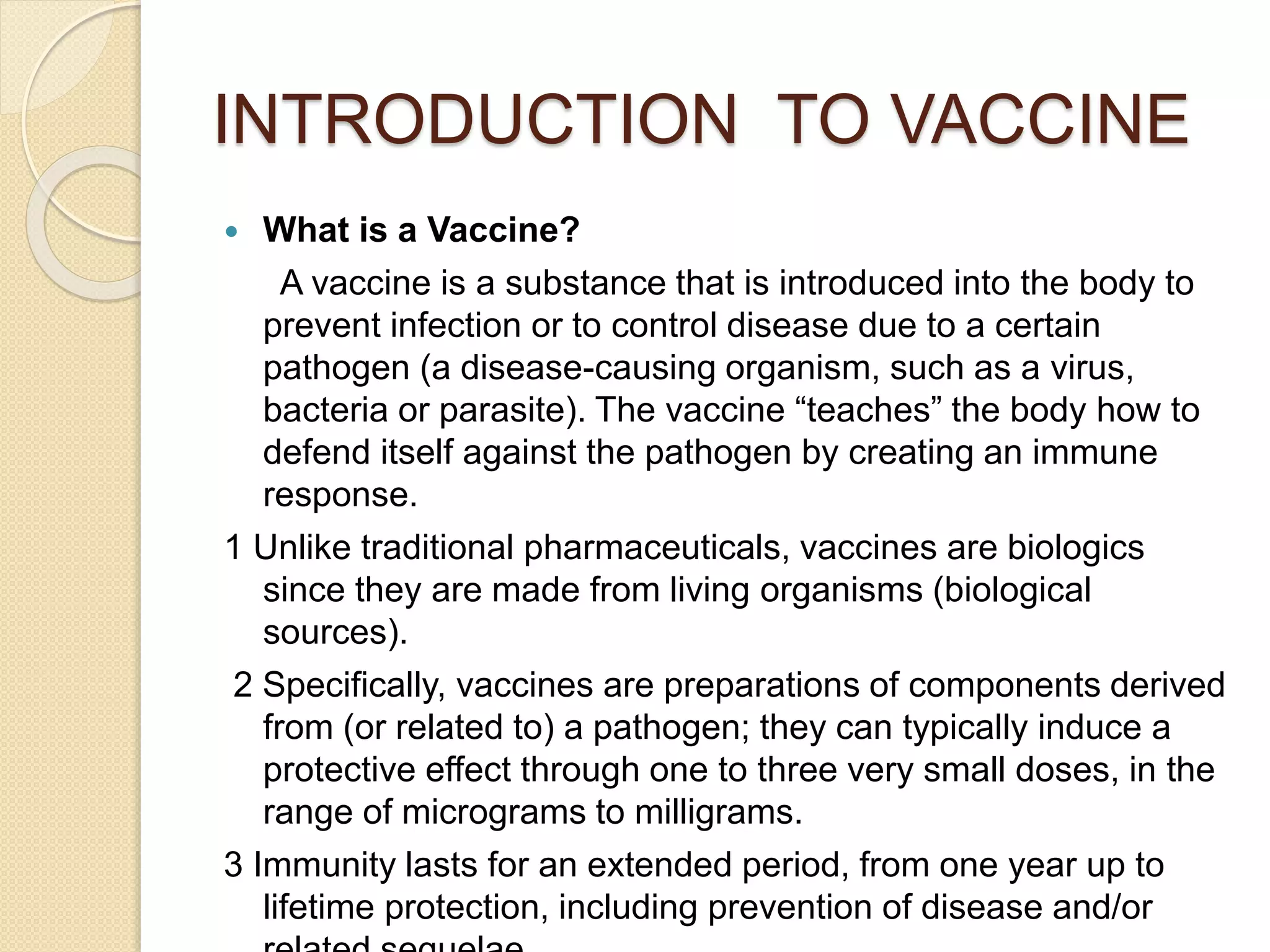 INTRODUCTION TO VACCINE
 What is a Vaccine?
A vaccine is a substance that is introduced into the body to
prevent infection or to control disease due to a certain
pathogen (a disease-causing organism, such as a virus,
bacteria or parasite). The vaccine “teaches” the body how to
defend itself against the pathogen by creating an immune
response.
1 Unlike traditional pharmaceuticals, vaccines are biologics
since they are made from living organisms (biological
sources).
2 Specifically, vaccines are preparations of components derived
from (or related to) a pathogen; they can typically induce a
protective effect through one to three very small doses, in the
range of micrograms to milligrams.
3 Immunity lasts for an extended period, from one year up to
lifetime protection, including prevention of disease and/or
 