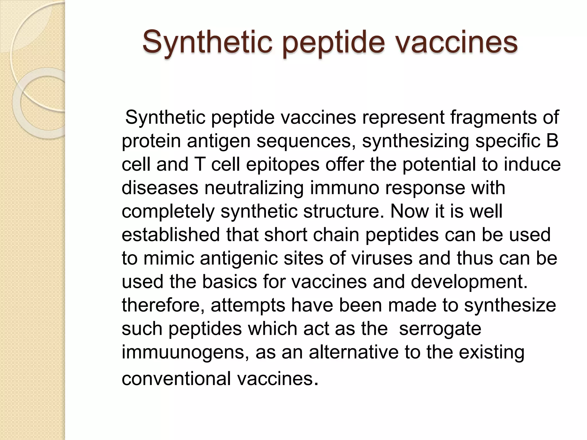 Synthetic peptide vaccines
Synthetic peptide vaccines represent fragments of
protein antigen sequences, synthesizing specific B
cell and T cell epitopes offer the potential to induce
diseases neutralizing immuno response with
completely synthetic structure. Now it is well
established that short chain peptides can be used
to mimic antigenic sites of viruses and thus can be
used the basics for vaccines and development.
therefore, attempts have been made to synthesize
such peptides which act as the serrogate
immuunogens, as an alternative to the existing
conventional vaccines.
 