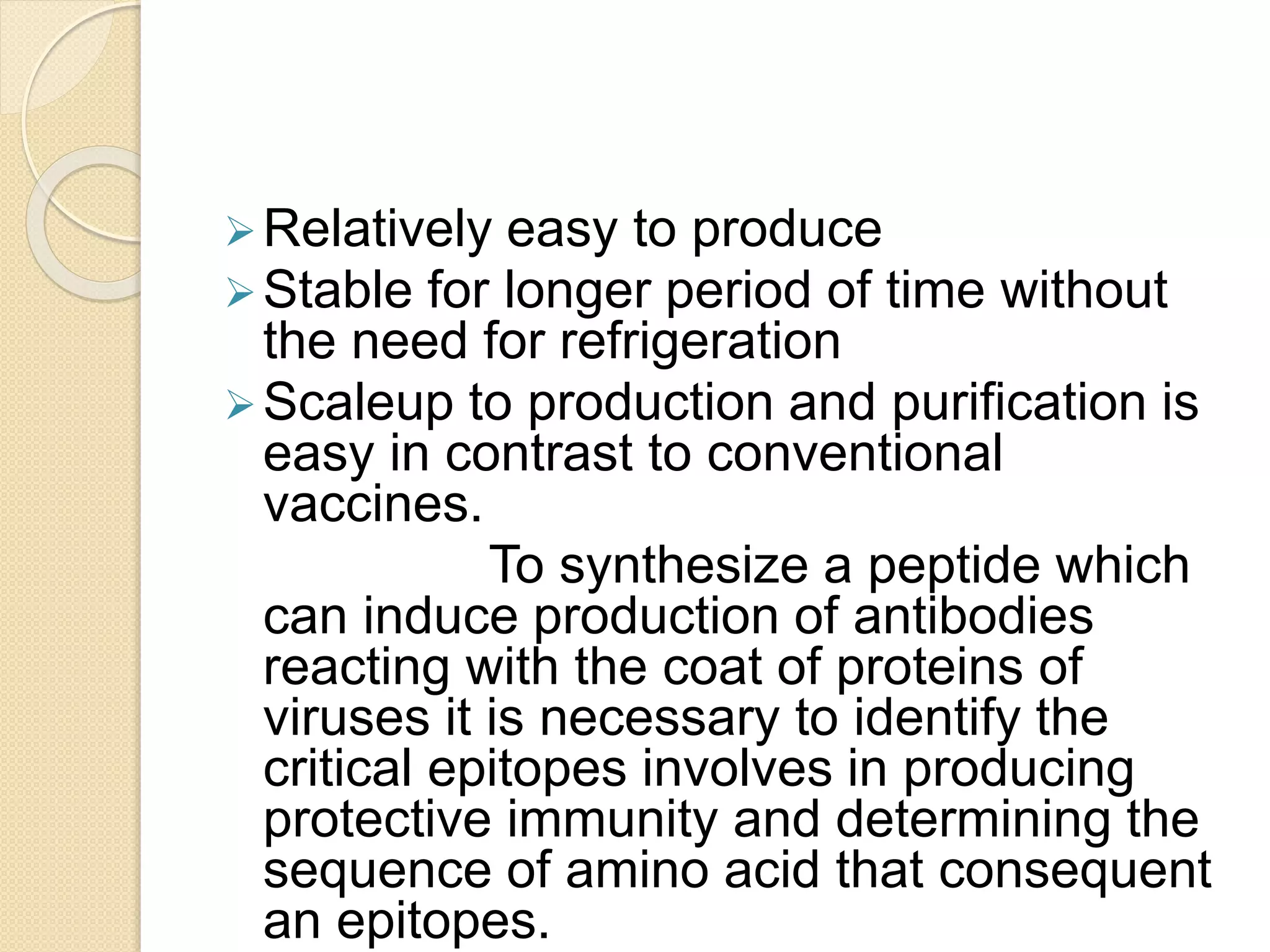 Relatively easy to produce
Stable for longer period of time without
the need for refrigeration
Scaleup to production and purification is
easy in contrast to conventional
vaccines.
To synthesize a peptide which
can induce production of antibodies
reacting with the coat of proteins of
viruses it is necessary to identify the
critical epitopes involves in producing
protective immunity and determining the
sequence of amino acid that consequent
an epitopes.
 