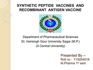 Presented By –
Roll no : Y19254016
M.Pharma 1st sem
Department of Pharmaceutical Sciences
Dr. Harisingh Gour University Sagar (M.P.)
(A Central University)
SYNTHETIC PEPTIDE VACCINES AND
RECOMBINANT ANTIGEN VACCINE
 