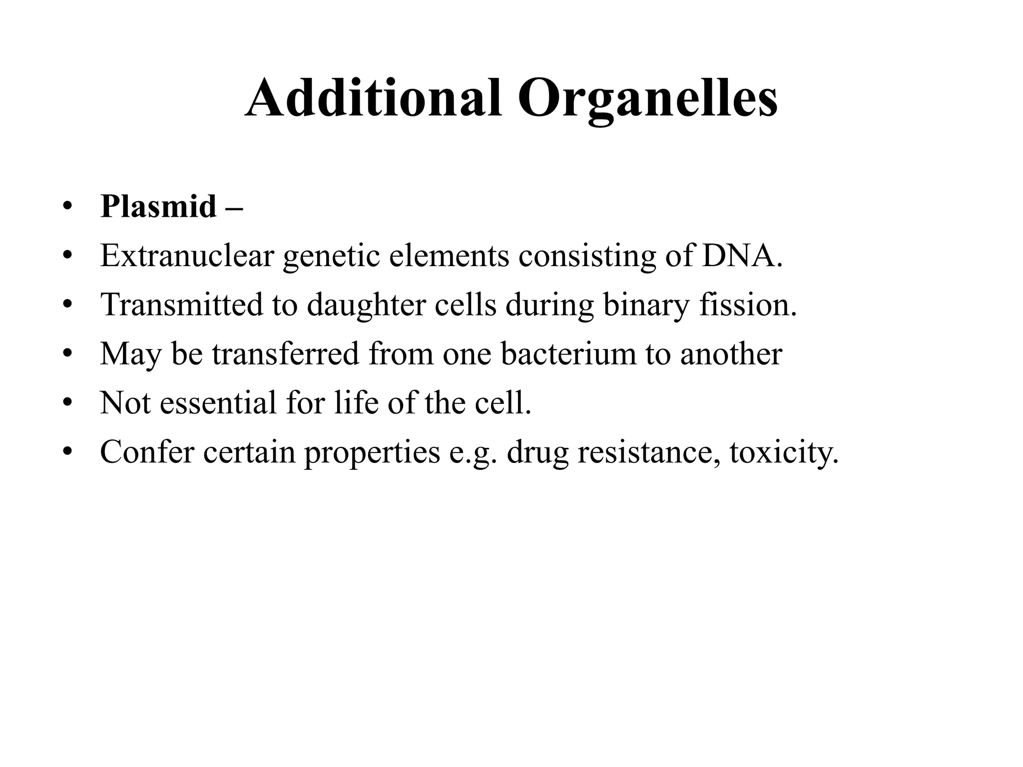 Additional Organelles
• Plasmid –
• Extranuclear genetic elements consisting of DNA.
• Transmitted to daughter cells during binary fission.
• May be transferred from one bacterium to another
• Not essential for life of the cell.
• Confer certain properties e.g. drug resistance, toxicity.
 
