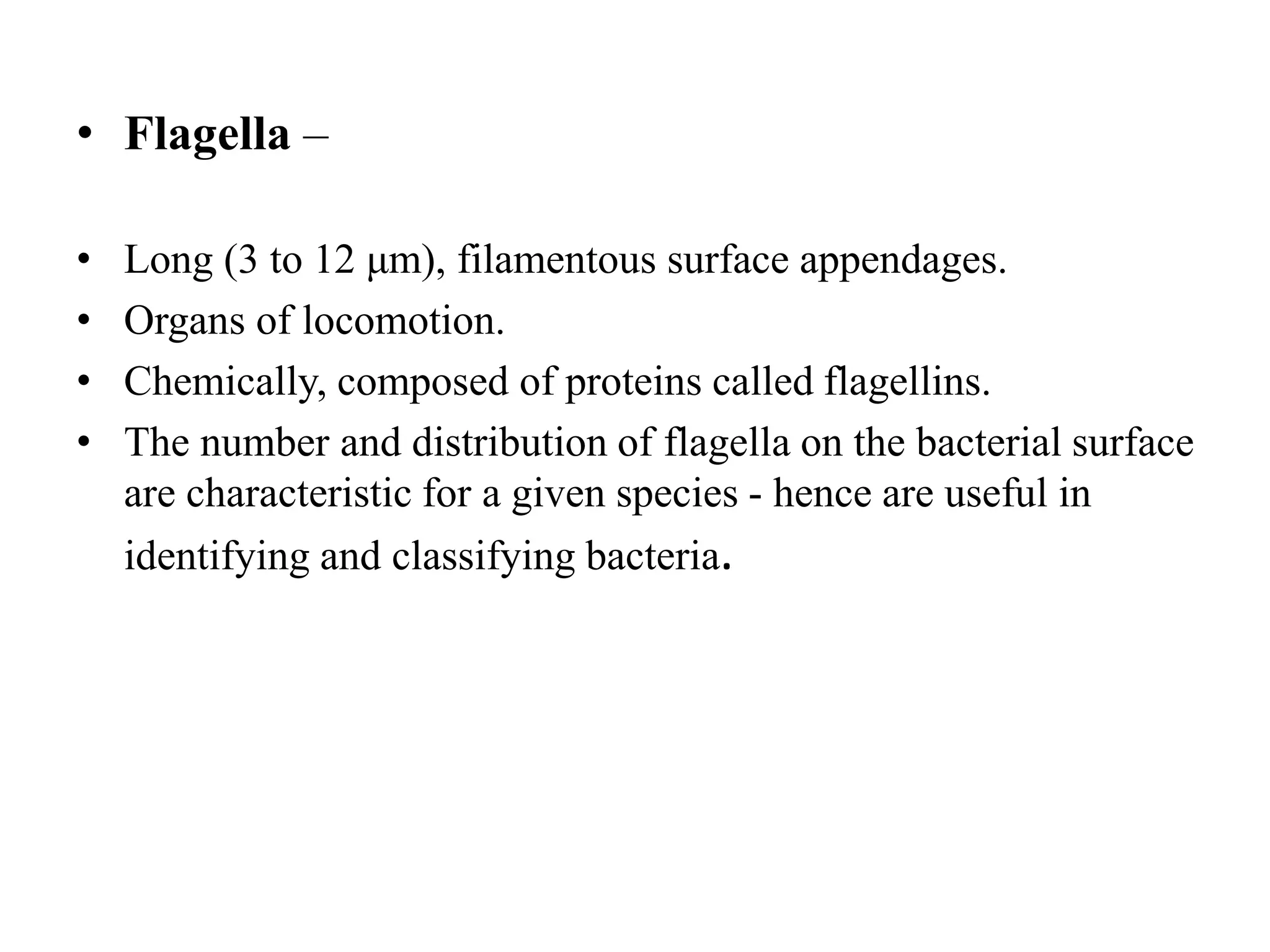 • Flagella –
• Long (3 to 12 μm), filamentous surface appendages.
• Organs of locomotion.
• Chemically, composed of proteins called flagellins.
• The number and distribution of flagella on the bacterial surface
are characteristic for a given species - hence are useful in
identifying and classifying bacteria.
 