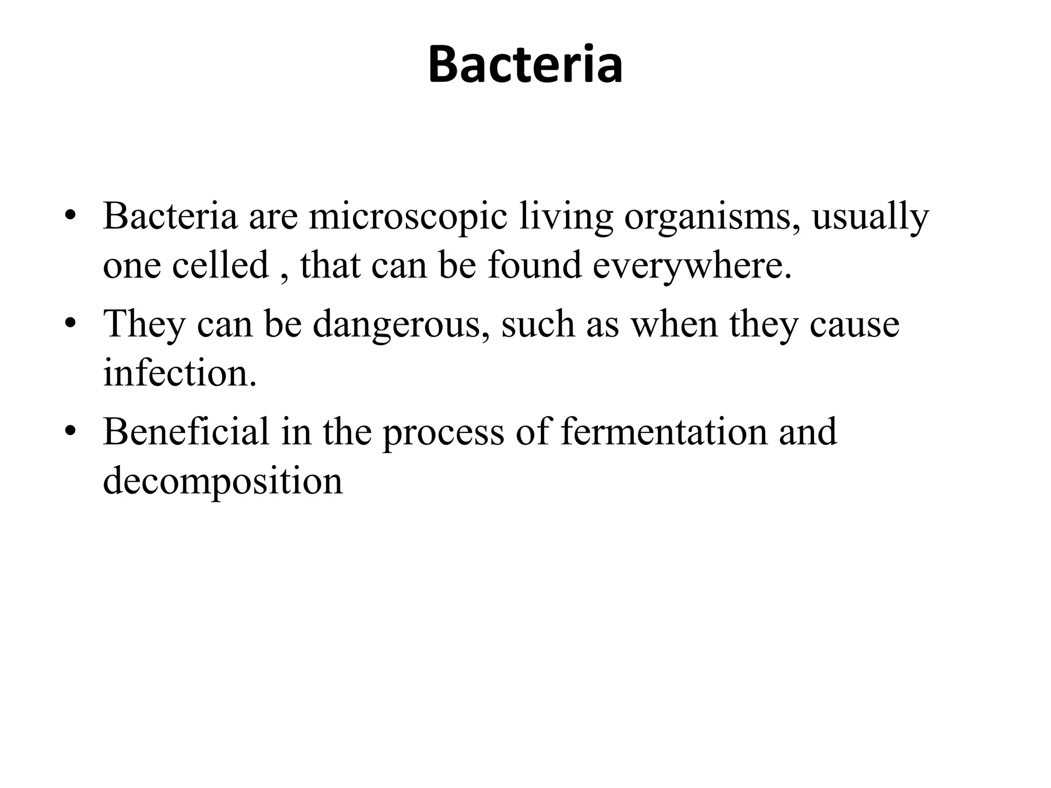 Bacteria
• Bacteria are microscopic living organisms, usually
one celled , that can be found everywhere.
• They can be dangerous, such as when they cause
infection.
• Beneficial in the process of fermentation and
decomposition
 