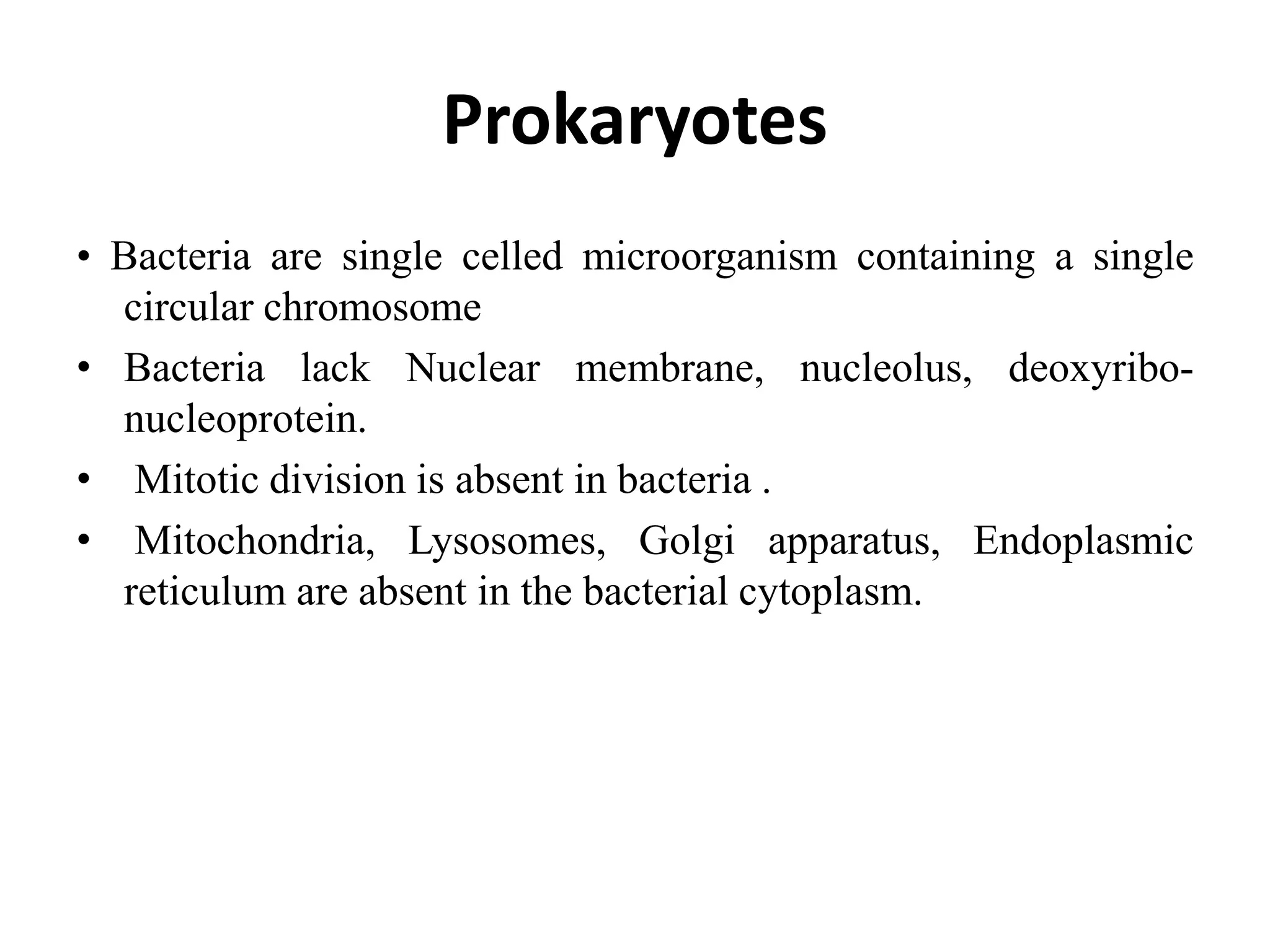 Prokaryotes
• Bacteria are single celled microorganism containing a single
circular chromosome
• Bacteria lack Nuclear membrane, nucleolus, deoxyribo-
nucleoprotein.
• Mitotic division is absent in bacteria .
• Mitochondria, Lysosomes, Golgi apparatus, Endoplasmic
reticulum are absent in the bacterial cytoplasm.
 