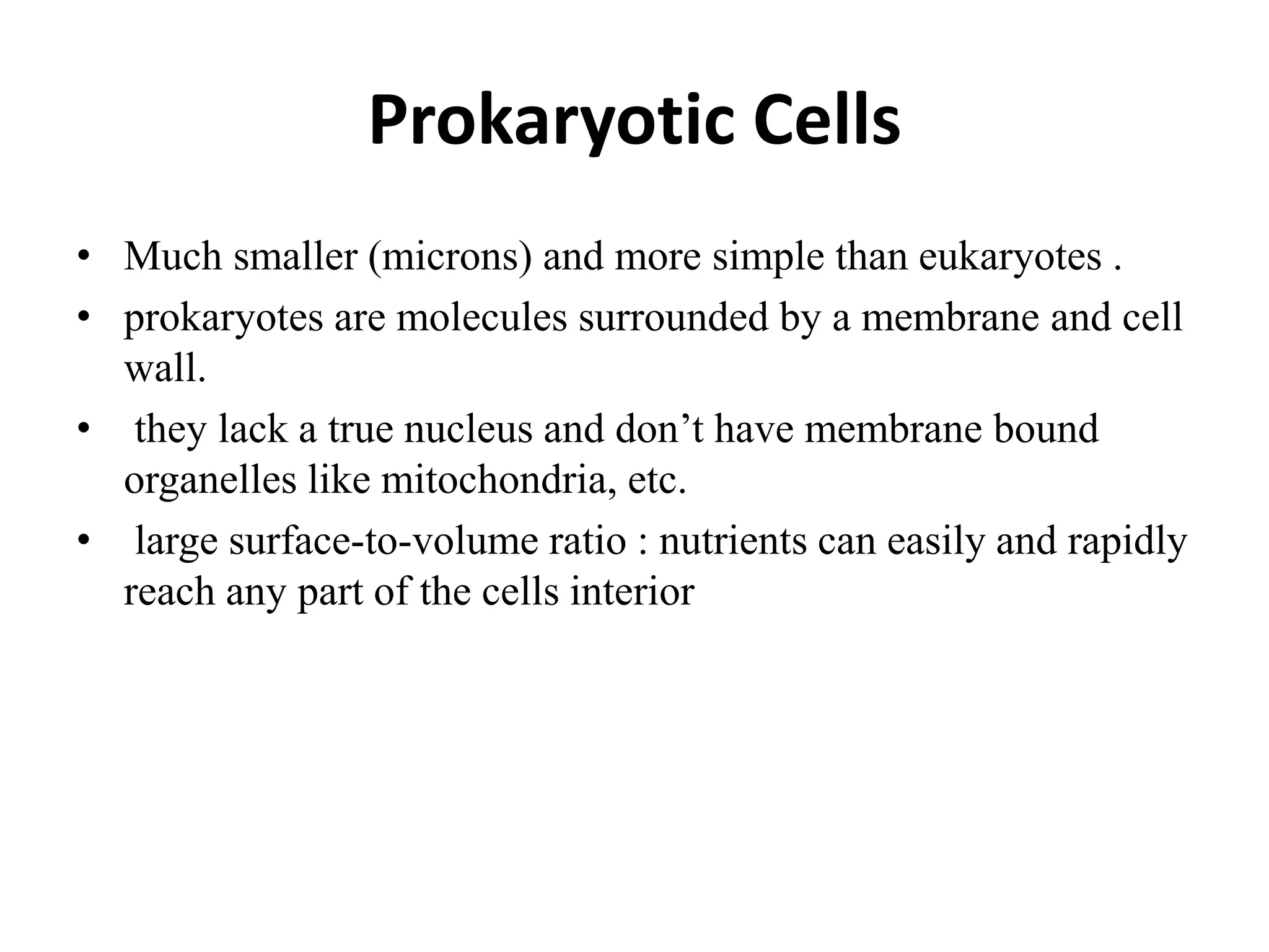 Prokaryotic Cells
• Much smaller (microns) and more simple than eukaryotes .
• prokaryotes are molecules surrounded by a membrane and cell
wall.
• they lack a true nucleus and don’t have membrane bound
organelles like mitochondria, etc.
• large surface-to-volume ratio : nutrients can easily and rapidly
reach any part of the cells interior
 