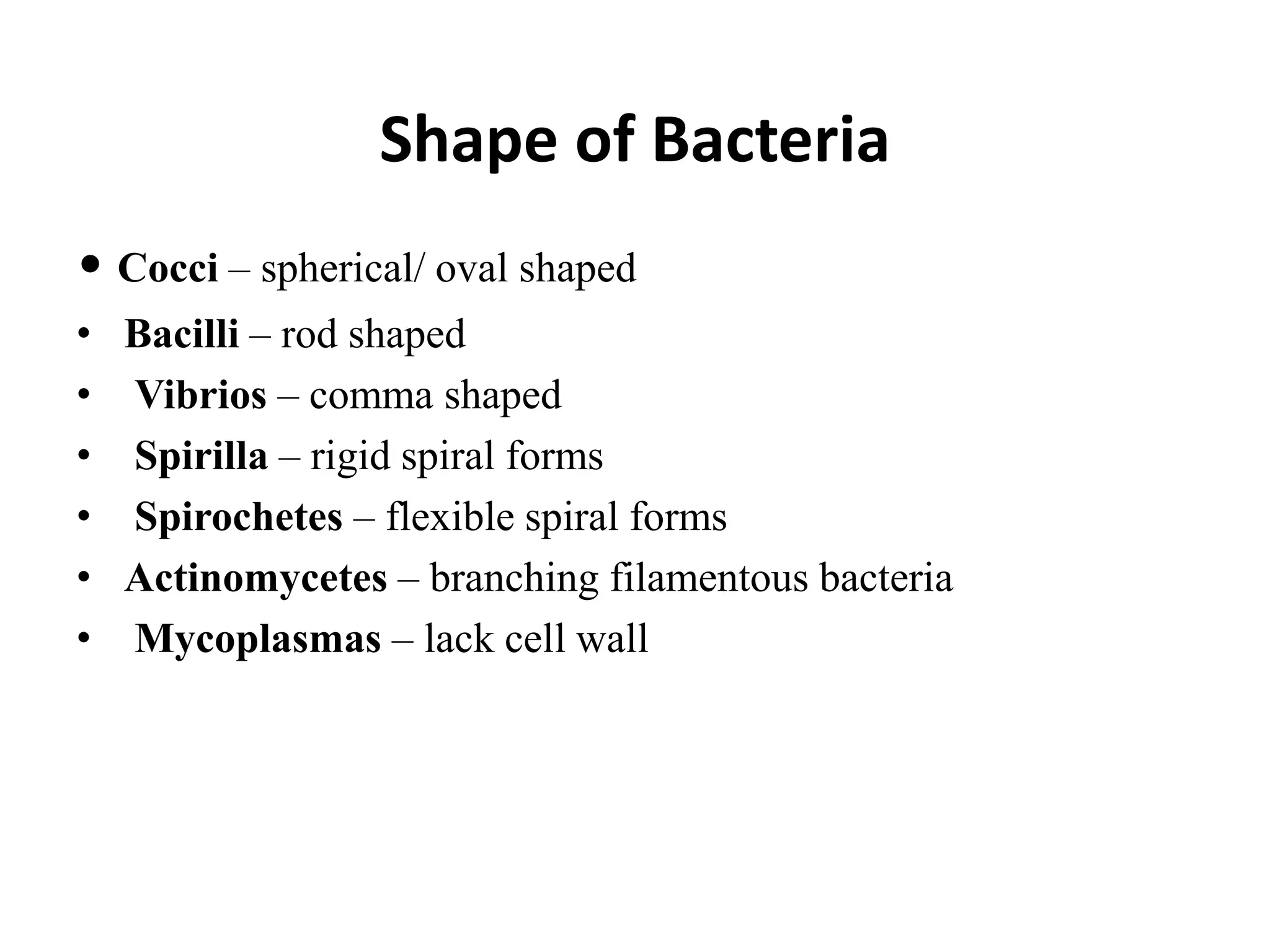 Shape of Bacteria
• Cocci – spherical/ oval shaped
• Bacilli – rod shaped
• Vibrios – comma shaped
• Spirilla – rigid spiral forms
• Spirochetes – flexible spiral forms
• Actinomycetes – branching filamentous bacteria
• Mycoplasmas – lack cell wall
 