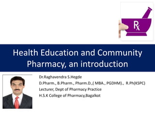 Health Education and Community
Pharmacy, an introduction
Dr.Raghavendra S.Hegde
D.Pharm., B.Pharm., Pharm.D.,( MBA., PGDHM)., R.Ph(KSPC)
Lecturer, Dept of Pharmacy Practice
H.S.K College of Pharmacy,Bagalkot
 