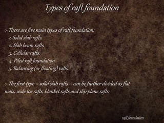 Types of raft foundation
raft foundation
:- There are five main types of raft foundation:
1. Solid slab rafts.
2. Slab beam rafts.
3. Cellular rafts.
4. Piled raft foundation.
5. Balancing (or floating) rafts.
:- The first type – solid slab rafts – can be further divided as flat
mats, wide toe rafts, blanket rafts and slip plane rafts.
 