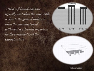raft foundation
:- Piled raft foundations are
typically used when the water table
is close to the ground surface or
when the minimisation of
settlement is extremely important
for the serviceability of the
superstructure
 