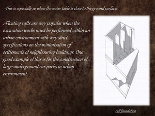 raft foundation
-This is especially so when the water table is close to the ground surface.
:-Floating rafts are very popular when the
excavation works must be performed within an
urban environment with very strict
specifications on the minimisation of
settlements of neighbouring buildings. One
good example of this is for the construction of
large underground car parks in urban
environment.
 