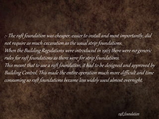 :- The raft foundation was cheaper, easier to install and most importantly, did
not require as much excavation as the usual strip foundations.
When the Building Regulations were introduced in 1965 there were no generic
rules for raft foundations as there were for strip foundations.
This meant that to use a raft foundation, it had to be designed and approved by
Building Control. This made the entire operation much more difficult and time
consuming so raft foundations became less widely used almost overnight.
raft foundation
 