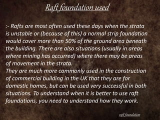 Raft foundation used
raft foundation
:- Rafts are most often used these days when the strata
is unstable or (because of this) a normal strip foundation
would cover more than 50% of the ground area beneath
the building. There are also situations (usually in areas
where mining has occurred) where there may be areas
of movement in the strata.
They are much more commonly used in the construction
of commercial building in the UK that they are for
domestic homes, but can be used very successful in both
situations. To understand when it is better to use raft
foundations, you need to understand how they work.
 