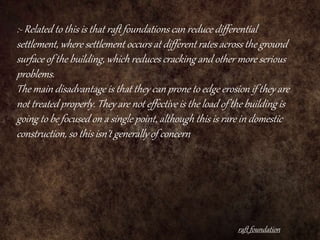 raft foundation
:- Related to this is that raft foundations can reduce differential
settlement, where settlement occurs at different rates across the ground
surface of the building, which reduces cracking and other more serious
problems.
The main disadvantage is that they can prone to edge erosion if they are
not treated properly. They are not effective is the load of the building is
going to be focused on a single point, although this is rare in domestic
construction, so this isn’t generally of concern.
 