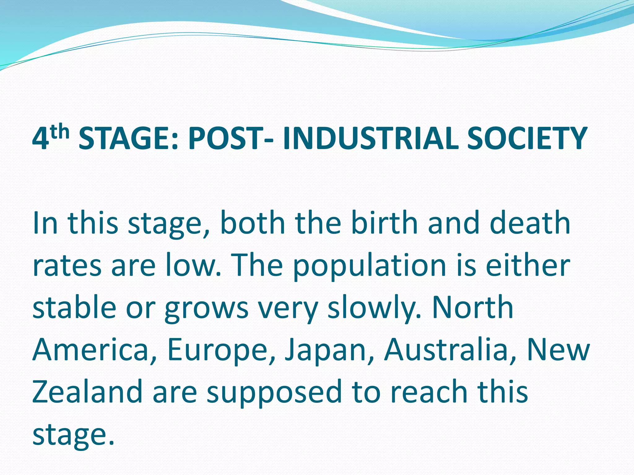 4th STAGE: POST- INDUSTRIAL SOCIETY
In this stage, both the birth and death
rates are low. The population is either
stable or grows very slowly. North
America, Europe, Japan, Australia, New
Zealand are supposed to reach this
stage.
 