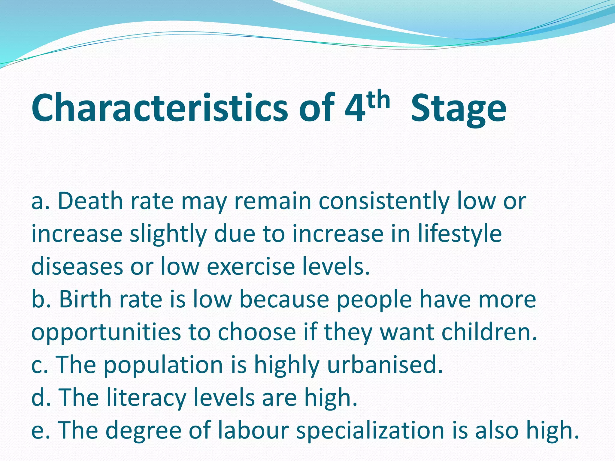 Characteristics of 4th Stage
a. Death rate may remain consistently low or
increase slightly due to increase in lifestyle
diseases or low exercise levels.
b. Birth rate is low because people have more
opportunities to choose if they want children.
c. The population is highly urbanised.
d. The literacy levels are high.
e. The degree of labour specialization is also high.
 