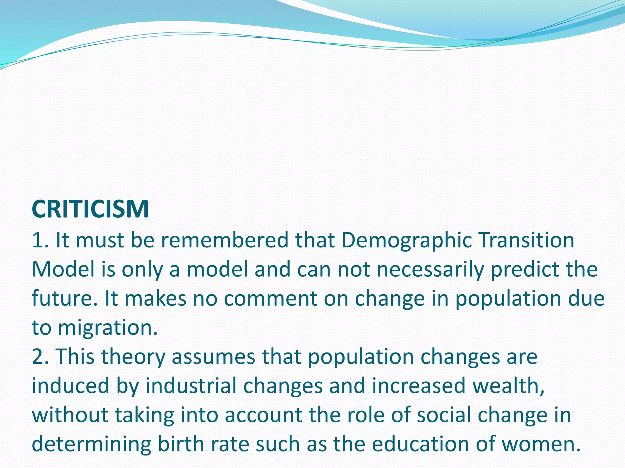 CRITICISM
1. It must be remembered that Demographic Transition
Model is only a model and can not necessarily predict the
future. It makes no comment on change in population due
to migration.
2. This theory assumes that population changes are
induced by industrial changes and increased wealth,
without taking into account the role of social change in
determining birth rate such as the education of women.
 