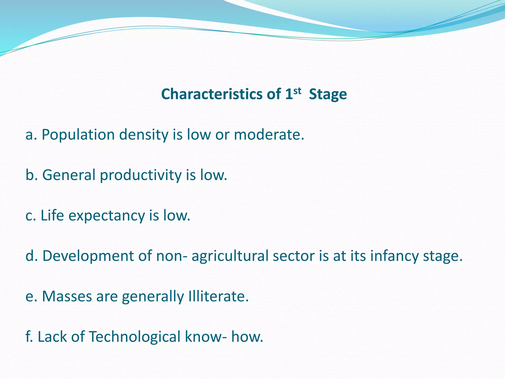 Characteristics of 1st Stage
a. Population density is low or moderate.
b. General productivity is low.
c. Life expectancy is low.
d. Development of non- agricultural sector is at its infancy stage.
e. Masses are generally Illiterate.
f. Lack of Technological know- how.
 