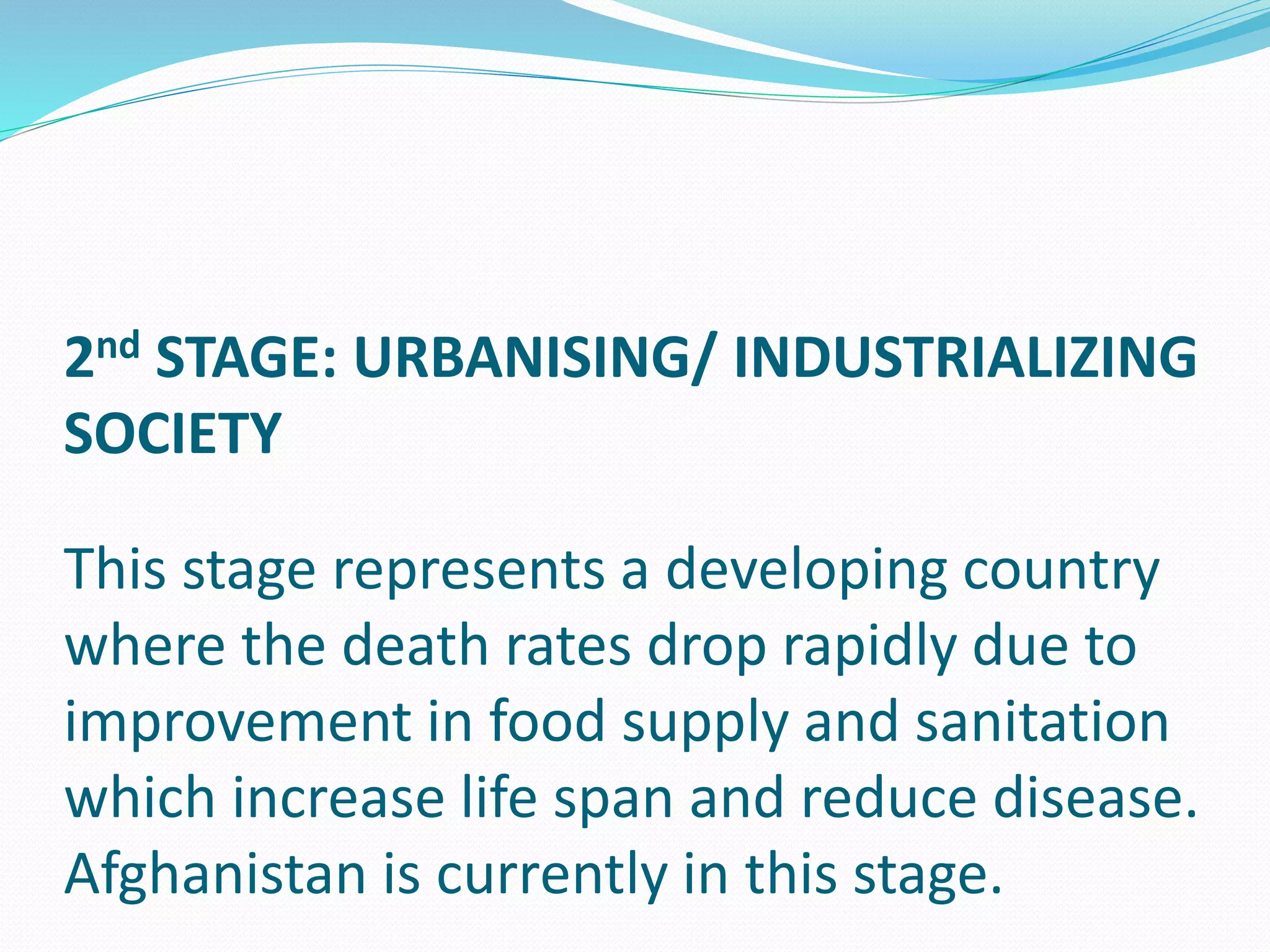 2nd STAGE: URBANISING/ INDUSTRIALIZING
SOCIETY
This stage represents a developing country
where the death rates drop rapidly due to
improvement in food supply and sanitation
which increase life span and reduce disease.
Afghanistan is currently in this stage.
 