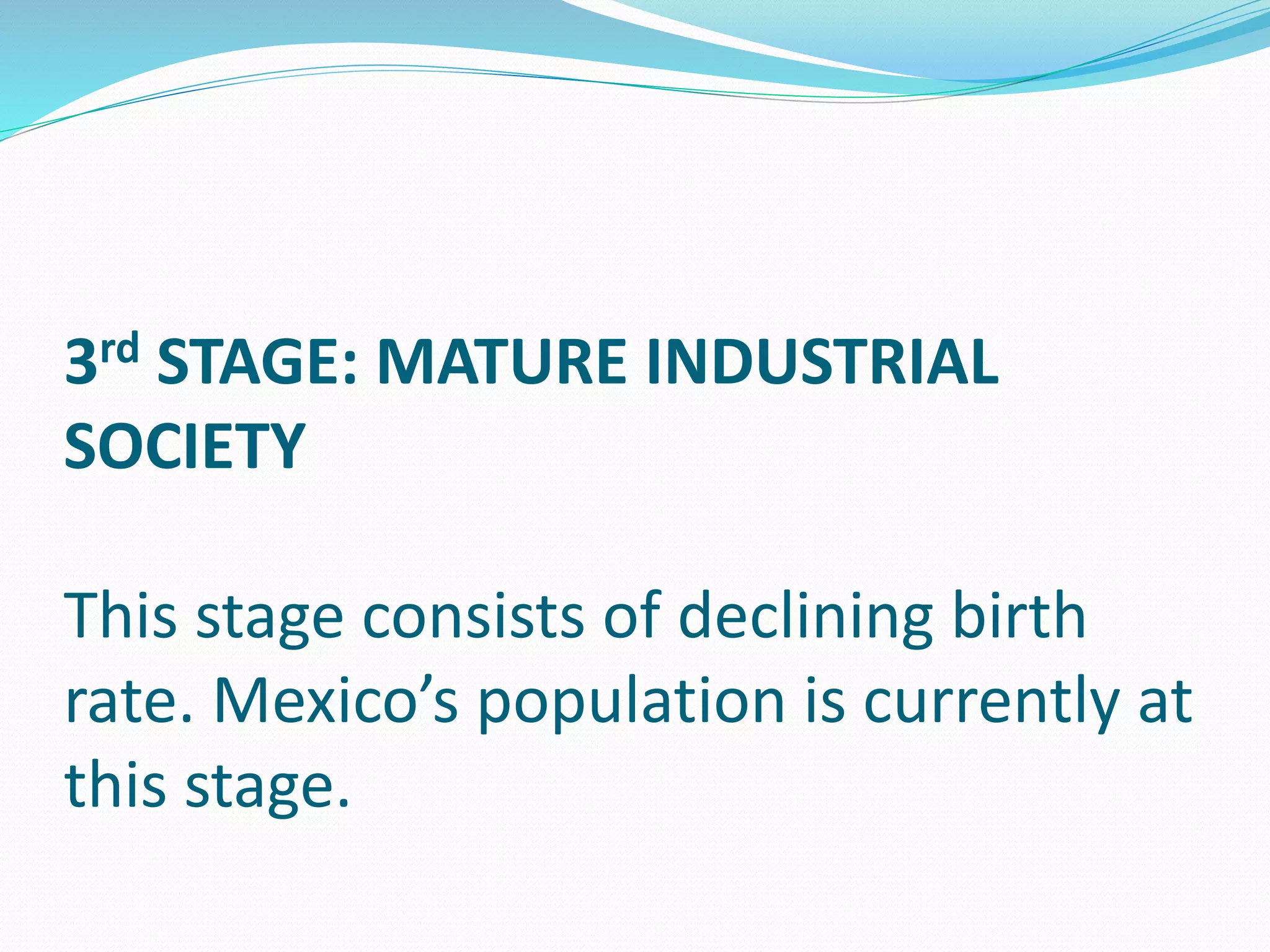 3rd STAGE: MATURE INDUSTRIAL
SOCIETY
This stage consists of declining birth
rate. Mexico’s population is currently at
this stage.
 