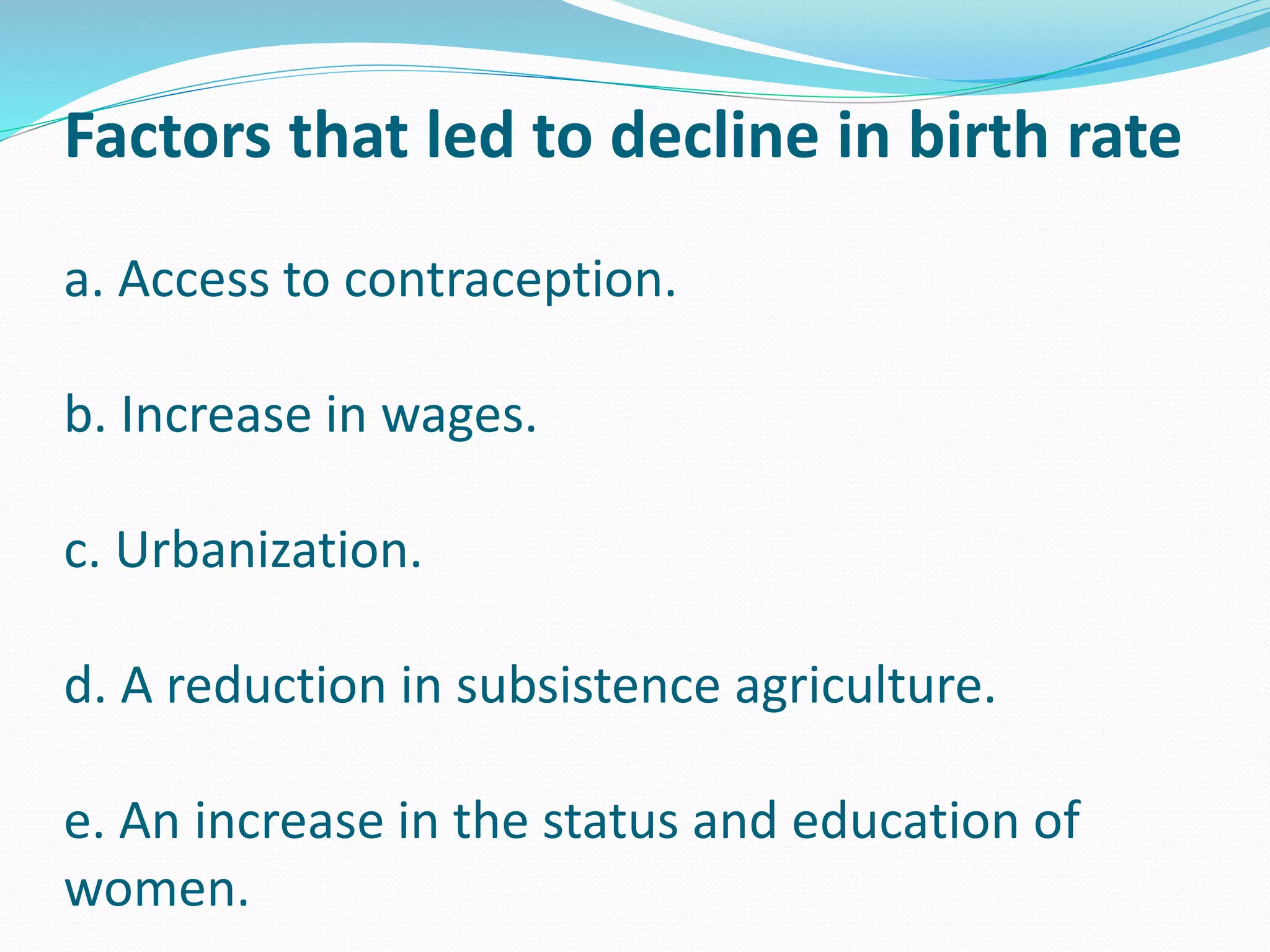 Factors that led to decline in birth rate
a. Access to contraception.
b. Increase in wages.
c. Urbanization.
d. A reduction in subsistence agriculture.
e. An increase in the status and education of
women.
 