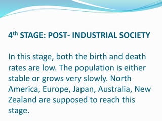 4th STAGE: POST- INDUSTRIAL SOCIETY
In this stage, both the birth and death
rates are low. The population is either
stable or grows very slowly. North
America, Europe, Japan, Australia, New
Zealand are supposed to reach this
stage.
 