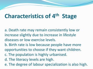Characteristics of 4th Stage
a. Death rate may remain consistently low or
increase slightly due to increase in lifestyle
diseases or low exercise levels.
b. Birth rate is low because people have more
opportunities to choose if they want children.
c. The population is highly urbanised.
d. The literacy levels are high.
e. The degree of labour specialization is also high.
 