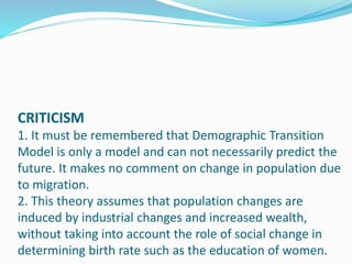 CRITICISM
1. It must be remembered that Demographic Transition
Model is only a model and can not necessarily predict the
future. It makes no comment on change in population due
to migration.
2. This theory assumes that population changes are
induced by industrial changes and increased wealth,
without taking into account the role of social change in
determining birth rate such as the education of women.
 