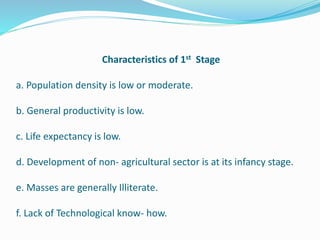 Characteristics of 1st Stage
a. Population density is low or moderate.
b. General productivity is low.
c. Life expectancy is low.
d. Development of non- agricultural sector is at its infancy stage.
e. Masses are generally Illiterate.
f. Lack of Technological know- how.
 