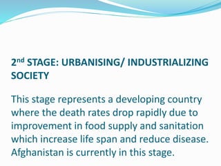 2nd STAGE: URBANISING/ INDUSTRIALIZING
SOCIETY
This stage represents a developing country
where the death rates drop rapidly due to
improvement in food supply and sanitation
which increase life span and reduce disease.
Afghanistan is currently in this stage.
 