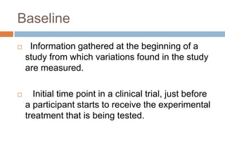 Baseline
 Information gathered at the beginning of a
study from which variations found in the study
are measured.
 Initial time point in a clinical trial, just before
a participant starts to receive the experimental
treatment that is being tested.
 