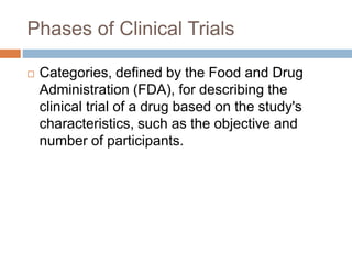 Phases of Clinical Trials
 Categories, defined by the Food and Drug
Administration (FDA), for describing the
clinical trial of a drug based on the study's
characteristics, such as the objective and
number of participants.
 