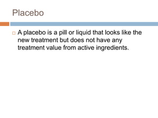 Placebo
 A placebo is a pill or liquid that looks like the
new treatment but does not have any
treatment value from active ingredients.
 