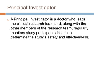 Principal Investigator
 A Principal Investigator is a doctor who leads
the clinical research team and, along with the
other members of the research team, regularly
monitors study participants’ health to
determine the study’s safety and effectiveness.
 